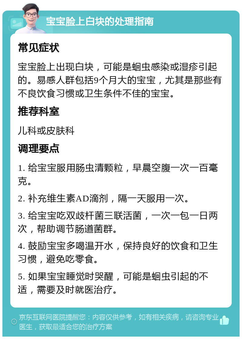 宝宝脸上白块的处理指南 常见症状 宝宝脸上出现白块，可能是蛔虫感染或湿疹引起的。易感人群包括9个月大的宝宝，尤其是那些有不良饮食习惯或卫生条件不佳的宝宝。 推荐科室 儿科或皮肤科 调理要点 1. 给宝宝服用肠虫清颗粒，早晨空腹一次一百毫克。 2. 补充维生素AD滴剂，隔一天服用一次。 3. 给宝宝吃双歧杆菌三联活菌，一次一包一日两次，帮助调节肠道菌群。 4. 鼓励宝宝多喝温开水，保持良好的饮食和卫生习惯，避免吃零食。 5. 如果宝宝睡觉时哭醒，可能是蛔虫引起的不适，需要及时就医治疗。