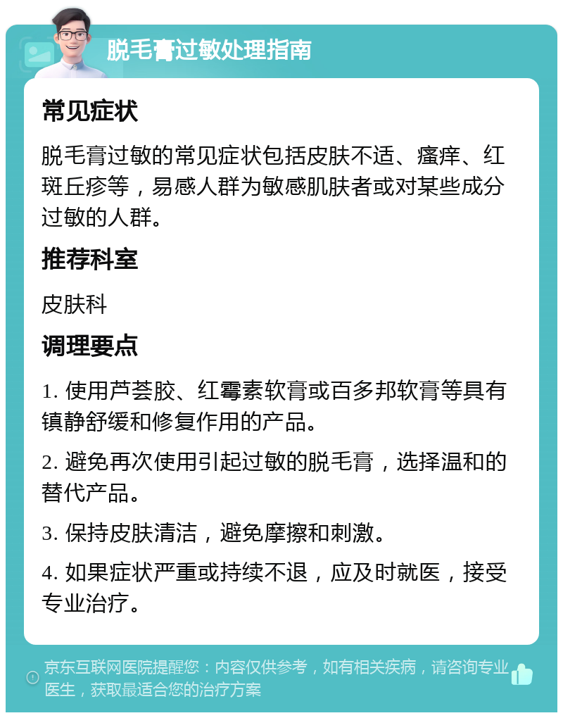 脱毛膏过敏处理指南 常见症状 脱毛膏过敏的常见症状包括皮肤不适、瘙痒、红斑丘疹等，易感人群为敏感肌肤者或对某些成分过敏的人群。 推荐科室 皮肤科 调理要点 1. 使用芦荟胶、红霉素软膏或百多邦软膏等具有镇静舒缓和修复作用的产品。 2. 避免再次使用引起过敏的脱毛膏，选择温和的替代产品。 3. 保持皮肤清洁，避免摩擦和刺激。 4. 如果症状严重或持续不退，应及时就医，接受专业治疗。