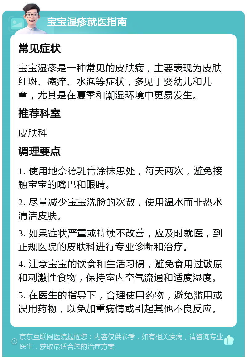 宝宝湿疹就医指南 常见症状 宝宝湿疹是一种常见的皮肤病，主要表现为皮肤红斑、瘙痒、水泡等症状，多见于婴幼儿和儿童，尤其是在夏季和潮湿环境中更易发生。 推荐科室 皮肤科 调理要点 1. 使用地奈德乳膏涂抹患处，每天两次，避免接触宝宝的嘴巴和眼睛。 2. 尽量减少宝宝洗脸的次数，使用温水而非热水清洁皮肤。 3. 如果症状严重或持续不改善，应及时就医，到正规医院的皮肤科进行专业诊断和治疗。 4. 注意宝宝的饮食和生活习惯，避免食用过敏原和刺激性食物，保持室内空气流通和适度湿度。 5. 在医生的指导下，合理使用药物，避免滥用或误用药物，以免加重病情或引起其他不良反应。