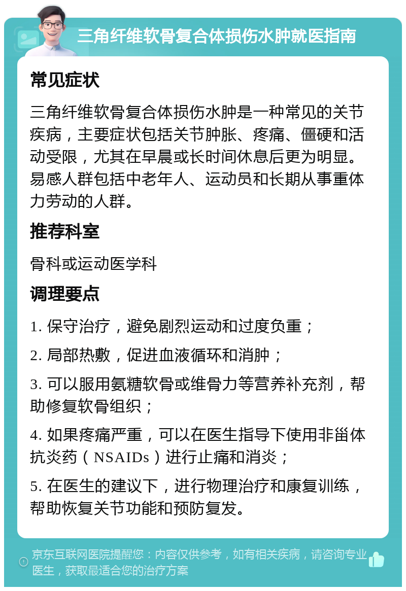 三角纤维软骨复合体损伤水肿就医指南 常见症状 三角纤维软骨复合体损伤水肿是一种常见的关节疾病，主要症状包括关节肿胀、疼痛、僵硬和活动受限，尤其在早晨或长时间休息后更为明显。易感人群包括中老年人、运动员和长期从事重体力劳动的人群。 推荐科室 骨科或运动医学科 调理要点 1. 保守治疗，避免剧烈运动和过度负重； 2. 局部热敷，促进血液循环和消肿； 3. 可以服用氨糖软骨或维骨力等营养补充剂，帮助修复软骨组织； 4. 如果疼痛严重，可以在医生指导下使用非甾体抗炎药（NSAIDs）进行止痛和消炎； 5. 在医生的建议下，进行物理治疗和康复训练，帮助恢复关节功能和预防复发。