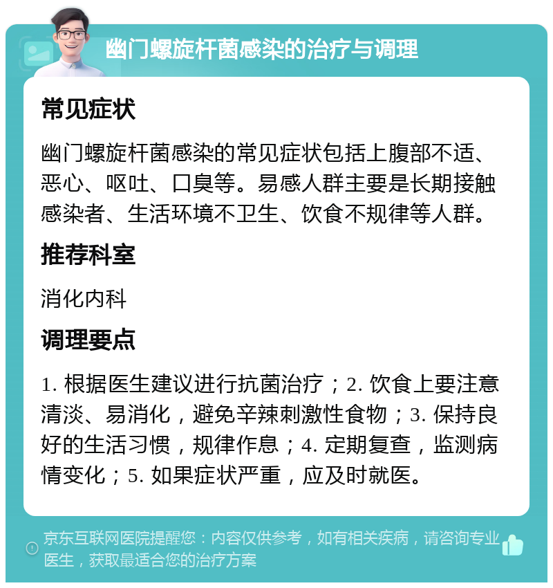 幽门螺旋杆菌感染的治疗与调理 常见症状 幽门螺旋杆菌感染的常见症状包括上腹部不适、恶心、呕吐、口臭等。易感人群主要是长期接触感染者、生活环境不卫生、饮食不规律等人群。 推荐科室 消化内科 调理要点 1. 根据医生建议进行抗菌治疗；2. 饮食上要注意清淡、易消化，避免辛辣刺激性食物；3. 保持良好的生活习惯，规律作息；4. 定期复查，监测病情变化；5. 如果症状严重，应及时就医。