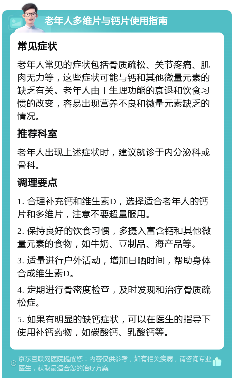 老年人多维片与钙片使用指南 常见症状 老年人常见的症状包括骨质疏松、关节疼痛、肌肉无力等，这些症状可能与钙和其他微量元素的缺乏有关。老年人由于生理功能的衰退和饮食习惯的改变，容易出现营养不良和微量元素缺乏的情况。 推荐科室 老年人出现上述症状时，建议就诊于内分泌科或骨科。 调理要点 1. 合理补充钙和维生素D，选择适合老年人的钙片和多维片，注意不要超量服用。 2. 保持良好的饮食习惯，多摄入富含钙和其他微量元素的食物，如牛奶、豆制品、海产品等。 3. 适量进行户外活动，增加日晒时间，帮助身体合成维生素D。 4. 定期进行骨密度检查，及时发现和治疗骨质疏松症。 5. 如果有明显的缺钙症状，可以在医生的指导下使用补钙药物，如碳酸钙、乳酸钙等。