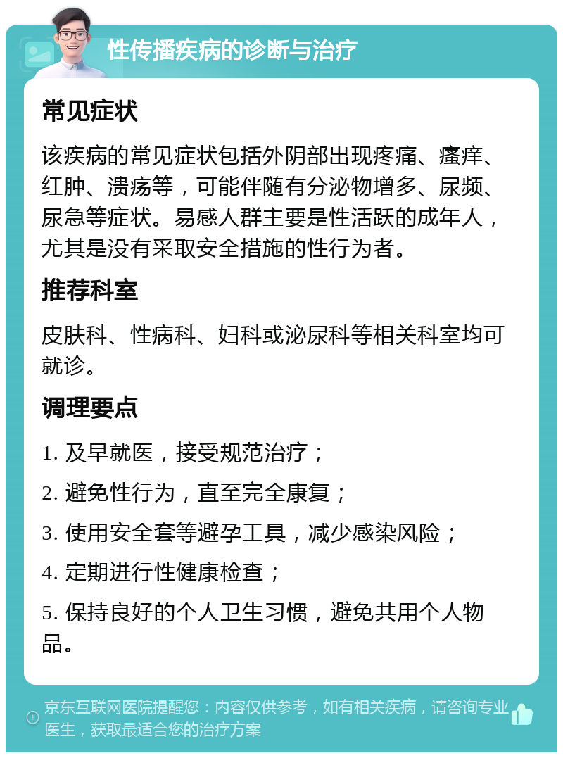 性传播疾病的诊断与治疗 常见症状 该疾病的常见症状包括外阴部出现疼痛、瘙痒、红肿、溃疡等，可能伴随有分泌物增多、尿频、尿急等症状。易感人群主要是性活跃的成年人，尤其是没有采取安全措施的性行为者。 推荐科室 皮肤科、性病科、妇科或泌尿科等相关科室均可就诊。 调理要点 1. 及早就医，接受规范治疗； 2. 避免性行为，直至完全康复； 3. 使用安全套等避孕工具，减少感染风险； 4. 定期进行性健康检查； 5. 保持良好的个人卫生习惯，避免共用个人物品。