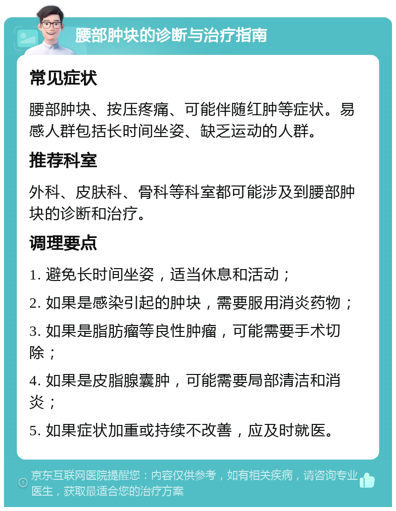 腰部肿块的诊断与治疗指南 常见症状 腰部肿块、按压疼痛、可能伴随红肿等症状。易感人群包括长时间坐姿、缺乏运动的人群。 推荐科室 外科、皮肤科、骨科等科室都可能涉及到腰部肿块的诊断和治疗。 调理要点 1. 避免长时间坐姿，适当休息和活动； 2. 如果是感染引起的肿块，需要服用消炎药物； 3. 如果是脂肪瘤等良性肿瘤，可能需要手术切除； 4. 如果是皮脂腺囊肿，可能需要局部清洁和消炎； 5. 如果症状加重或持续不改善，应及时就医。