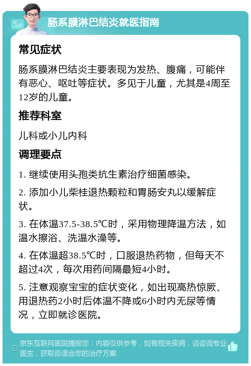 肠系膜淋巴结炎就医指南 常见症状 肠系膜淋巴结炎主要表现为发热、腹痛，可能伴有恶心、呕吐等症状。多见于儿童，尤其是4周至12岁的儿童。 推荐科室 儿科或小儿内科 调理要点 1. 继续使用头孢类抗生素治疗细菌感染。 2. 添加小儿柴桂退热颗粒和胃肠安丸以缓解症状。 3. 在体温37.5-38.5℃时，采用物理降温方法，如温水擦浴、洗温水澡等。 4. 在体温超38.5℃时，口服退热药物，但每天不超过4次，每次用药间隔最短4小时。 5. 注意观察宝宝的症状变化，如出现高热惊厥、用退热药2小时后体温不降或6小时内无尿等情况，立即就诊医院。