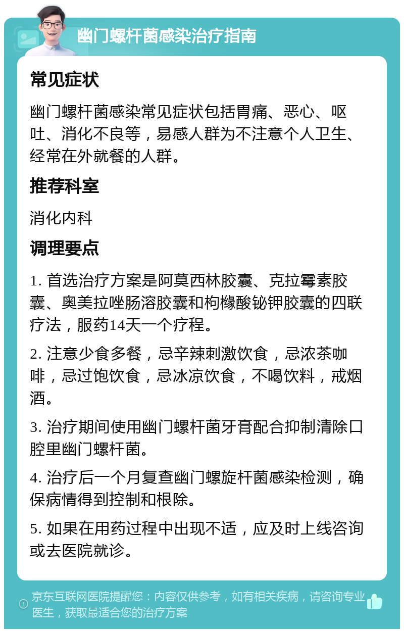 幽门螺杆菌感染治疗指南 常见症状 幽门螺杆菌感染常见症状包括胃痛、恶心、呕吐、消化不良等，易感人群为不注意个人卫生、经常在外就餐的人群。 推荐科室 消化内科 调理要点 1. 首选治疗方案是阿莫西林胶囊、克拉霉素胶囊、奥美拉唑肠溶胶囊和枸橼酸铋钾胶囊的四联疗法，服药14天一个疗程。 2. 注意少食多餐，忌辛辣刺激饮食，忌浓茶咖啡，忌过饱饮食，忌冰凉饮食，不喝饮料，戒烟酒。 3. 治疗期间使用幽门螺杆菌牙膏配合抑制清除口腔里幽门螺杆菌。 4. 治疗后一个月复查幽门螺旋杆菌感染检测，确保病情得到控制和根除。 5. 如果在用药过程中出现不适，应及时上线咨询或去医院就诊。