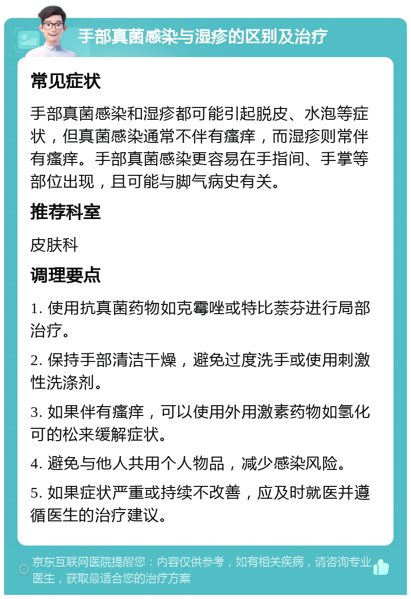 手部真菌感染与湿疹的区别及治疗 常见症状 手部真菌感染和湿疹都可能引起脱皮、水泡等症状，但真菌感染通常不伴有瘙痒，而湿疹则常伴有瘙痒。手部真菌感染更容易在手指间、手掌等部位出现，且可能与脚气病史有关。 推荐科室 皮肤科 调理要点 1. 使用抗真菌药物如克霉唑或特比萘芬进行局部治疗。 2. 保持手部清洁干燥，避免过度洗手或使用刺激性洗涤剂。 3. 如果伴有瘙痒，可以使用外用激素药物如氢化可的松来缓解症状。 4. 避免与他人共用个人物品，减少感染风险。 5. 如果症状严重或持续不改善，应及时就医并遵循医生的治疗建议。