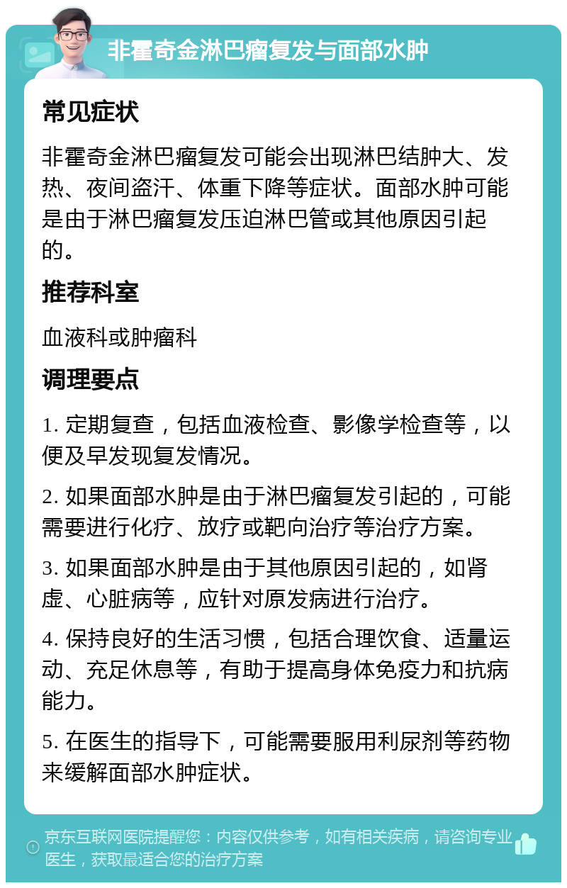 非霍奇金淋巴瘤复发与面部水肿 常见症状 非霍奇金淋巴瘤复发可能会出现淋巴结肿大、发热、夜间盗汗、体重下降等症状。面部水肿可能是由于淋巴瘤复发压迫淋巴管或其他原因引起的。 推荐科室 血液科或肿瘤科 调理要点 1. 定期复查，包括血液检查、影像学检查等，以便及早发现复发情况。 2. 如果面部水肿是由于淋巴瘤复发引起的，可能需要进行化疗、放疗或靶向治疗等治疗方案。 3. 如果面部水肿是由于其他原因引起的，如肾虚、心脏病等，应针对原发病进行治疗。 4. 保持良好的生活习惯，包括合理饮食、适量运动、充足休息等，有助于提高身体免疫力和抗病能力。 5. 在医生的指导下，可能需要服用利尿剂等药物来缓解面部水肿症状。