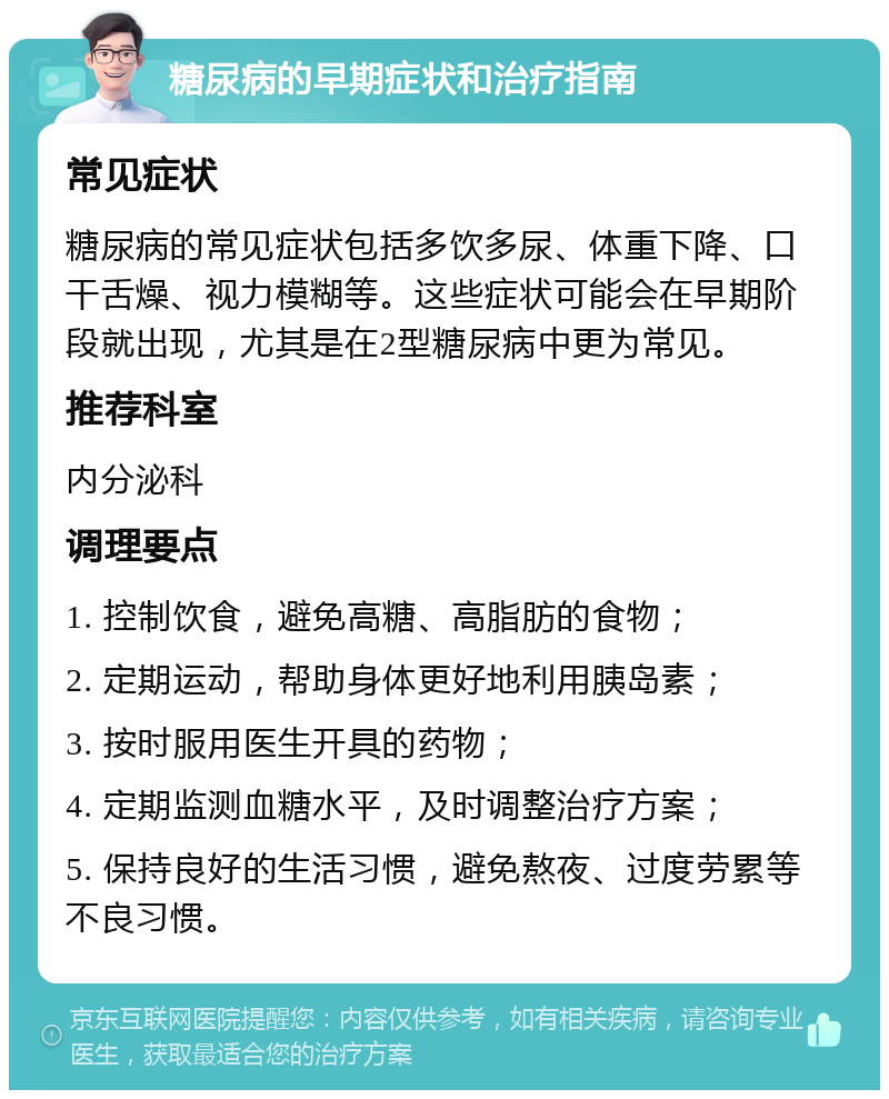 糖尿病的早期症状和治疗指南 常见症状 糖尿病的常见症状包括多饮多尿、体重下降、口干舌燥、视力模糊等。这些症状可能会在早期阶段就出现，尤其是在2型糖尿病中更为常见。 推荐科室 内分泌科 调理要点 1. 控制饮食，避免高糖、高脂肪的食物； 2. 定期运动，帮助身体更好地利用胰岛素； 3. 按时服用医生开具的药物； 4. 定期监测血糖水平，及时调整治疗方案； 5. 保持良好的生活习惯，避免熬夜、过度劳累等不良习惯。