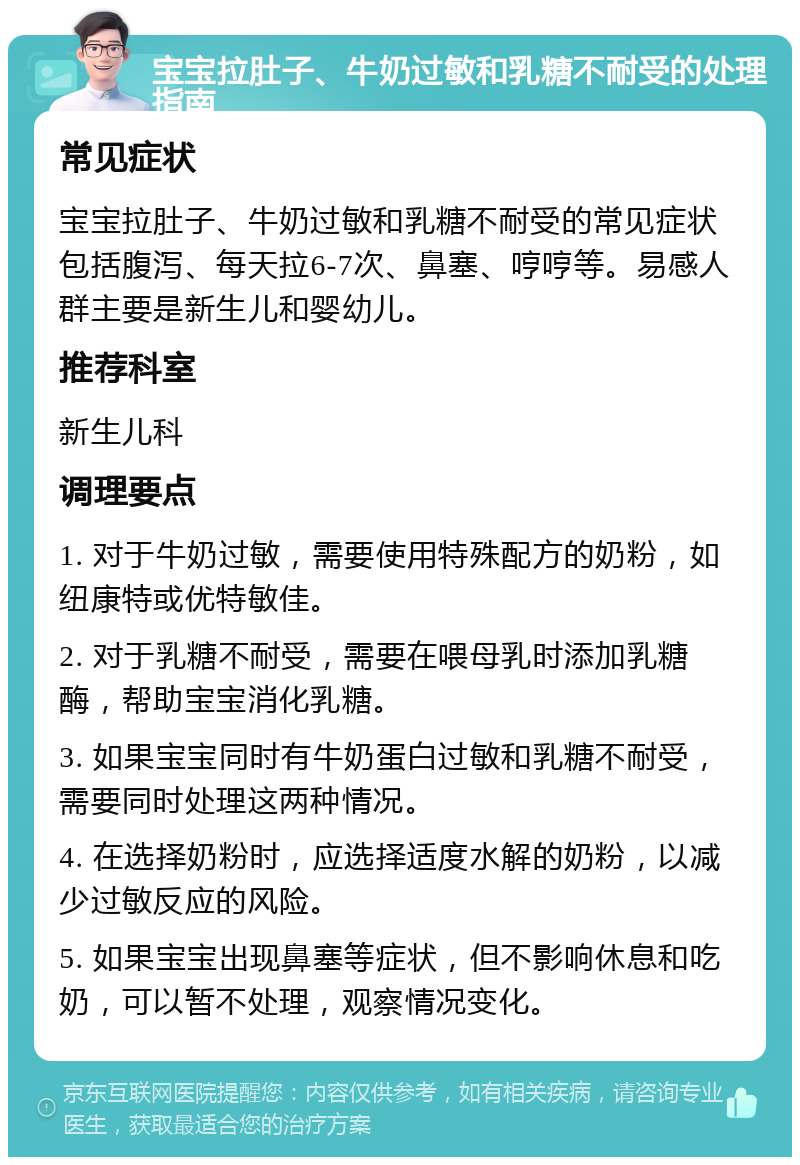 宝宝拉肚子、牛奶过敏和乳糖不耐受的处理指南 常见症状 宝宝拉肚子、牛奶过敏和乳糖不耐受的常见症状包括腹泻、每天拉6-7次、鼻塞、哼哼等。易感人群主要是新生儿和婴幼儿。 推荐科室 新生儿科 调理要点 1. 对于牛奶过敏，需要使用特殊配方的奶粉，如纽康特或优特敏佳。 2. 对于乳糖不耐受，需要在喂母乳时添加乳糖酶，帮助宝宝消化乳糖。 3. 如果宝宝同时有牛奶蛋白过敏和乳糖不耐受，需要同时处理这两种情况。 4. 在选择奶粉时，应选择适度水解的奶粉，以减少过敏反应的风险。 5. 如果宝宝出现鼻塞等症状，但不影响休息和吃奶，可以暂不处理，观察情况变化。