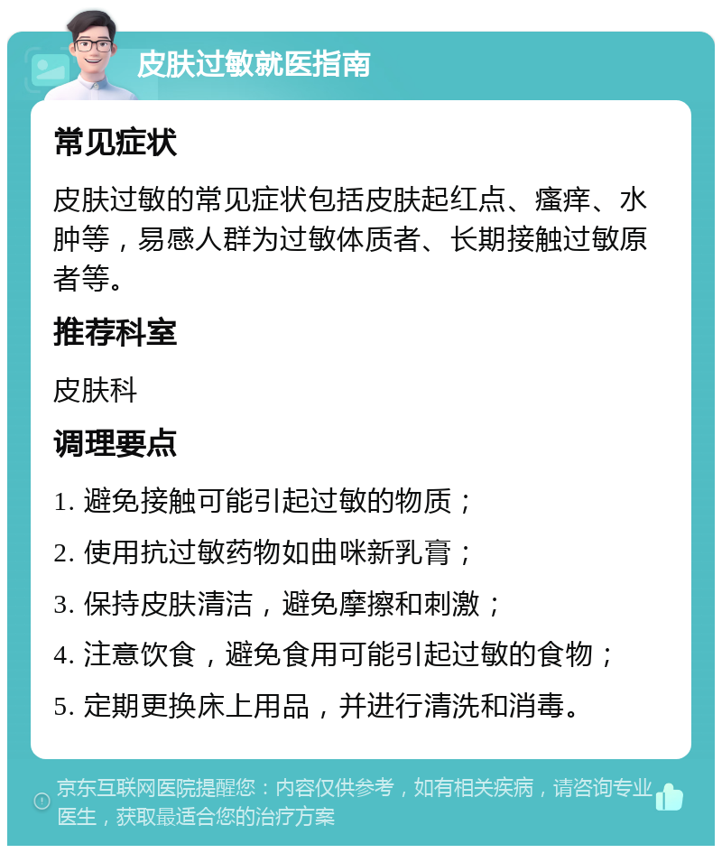 皮肤过敏就医指南 常见症状 皮肤过敏的常见症状包括皮肤起红点、瘙痒、水肿等，易感人群为过敏体质者、长期接触过敏原者等。 推荐科室 皮肤科 调理要点 1. 避免接触可能引起过敏的物质； 2. 使用抗过敏药物如曲咪新乳膏； 3. 保持皮肤清洁，避免摩擦和刺激； 4. 注意饮食，避免食用可能引起过敏的食物； 5. 定期更换床上用品，并进行清洗和消毒。