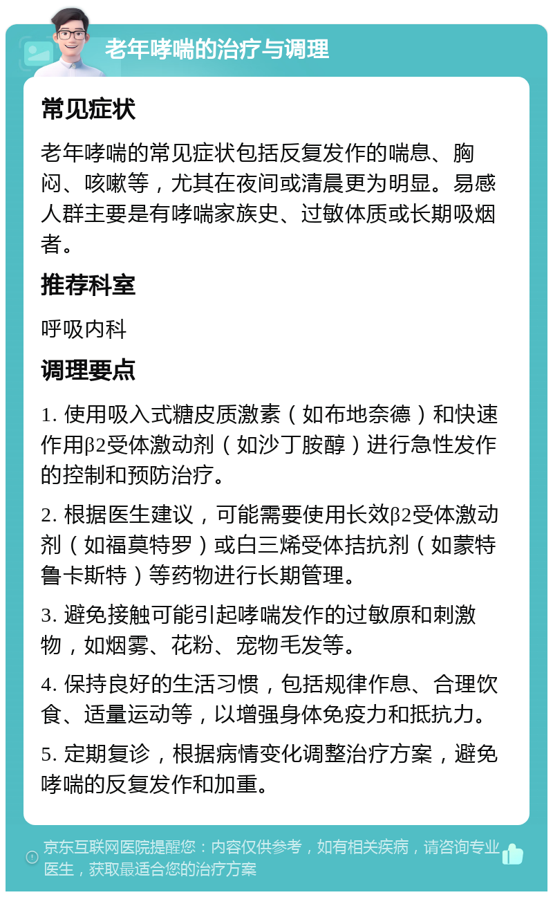 老年哮喘的治疗与调理 常见症状 老年哮喘的常见症状包括反复发作的喘息、胸闷、咳嗽等，尤其在夜间或清晨更为明显。易感人群主要是有哮喘家族史、过敏体质或长期吸烟者。 推荐科室 呼吸内科 调理要点 1. 使用吸入式糖皮质激素（如布地奈德）和快速作用β2受体激动剂（如沙丁胺醇）进行急性发作的控制和预防治疗。 2. 根据医生建议，可能需要使用长效β2受体激动剂（如福莫特罗）或白三烯受体拮抗剂（如蒙特鲁卡斯特）等药物进行长期管理。 3. 避免接触可能引起哮喘发作的过敏原和刺激物，如烟雾、花粉、宠物毛发等。 4. 保持良好的生活习惯，包括规律作息、合理饮食、适量运动等，以增强身体免疫力和抵抗力。 5. 定期复诊，根据病情变化调整治疗方案，避免哮喘的反复发作和加重。