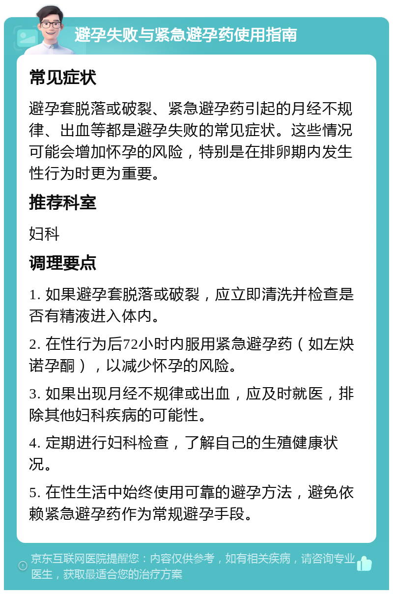 避孕失败与紧急避孕药使用指南 常见症状 避孕套脱落或破裂、紧急避孕药引起的月经不规律、出血等都是避孕失败的常见症状。这些情况可能会增加怀孕的风险，特别是在排卵期内发生性行为时更为重要。 推荐科室 妇科 调理要点 1. 如果避孕套脱落或破裂，应立即清洗并检查是否有精液进入体内。 2. 在性行为后72小时内服用紧急避孕药（如左炔诺孕酮），以减少怀孕的风险。 3. 如果出现月经不规律或出血，应及时就医，排除其他妇科疾病的可能性。 4. 定期进行妇科检查，了解自己的生殖健康状况。 5. 在性生活中始终使用可靠的避孕方法，避免依赖紧急避孕药作为常规避孕手段。