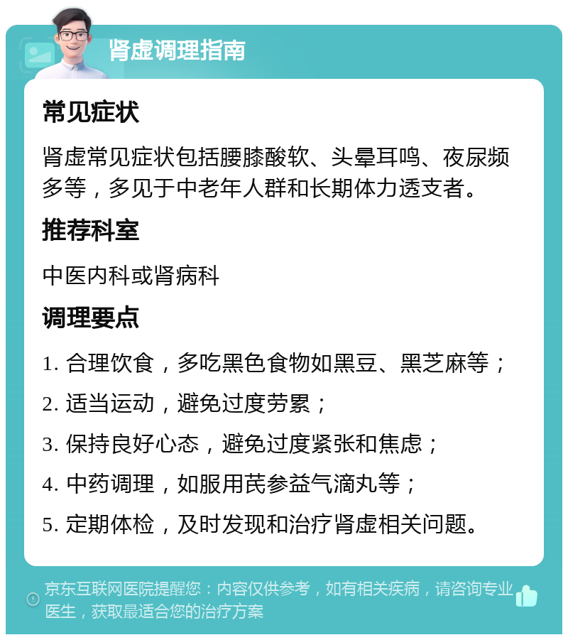 肾虚调理指南 常见症状 肾虚常见症状包括腰膝酸软、头晕耳鸣、夜尿频多等，多见于中老年人群和长期体力透支者。 推荐科室 中医内科或肾病科 调理要点 1. 合理饮食，多吃黑色食物如黑豆、黑芝麻等； 2. 适当运动，避免过度劳累； 3. 保持良好心态，避免过度紧张和焦虑； 4. 中药调理，如服用芪参益气滴丸等； 5. 定期体检，及时发现和治疗肾虚相关问题。