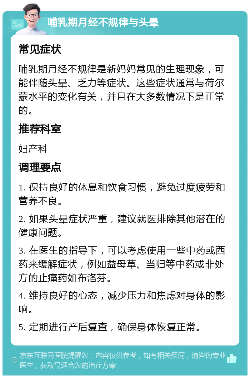 哺乳期月经不规律与头晕 常见症状 哺乳期月经不规律是新妈妈常见的生理现象，可能伴随头晕、乏力等症状。这些症状通常与荷尔蒙水平的变化有关，并且在大多数情况下是正常的。 推荐科室 妇产科 调理要点 1. 保持良好的休息和饮食习惯，避免过度疲劳和营养不良。 2. 如果头晕症状严重，建议就医排除其他潜在的健康问题。 3. 在医生的指导下，可以考虑使用一些中药或西药来缓解症状，例如益母草、当归等中药或非处方的止痛药如布洛芬。 4. 维持良好的心态，减少压力和焦虑对身体的影响。 5. 定期进行产后复查，确保身体恢复正常。