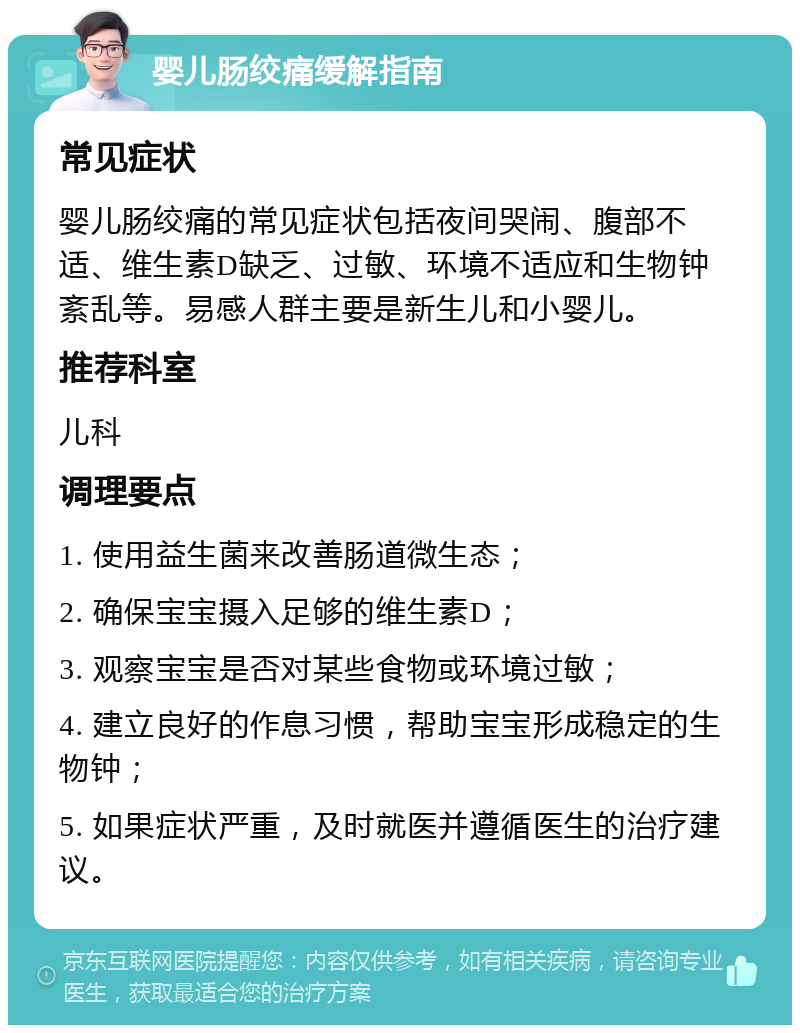 婴儿肠绞痛缓解指南 常见症状 婴儿肠绞痛的常见症状包括夜间哭闹、腹部不适、维生素D缺乏、过敏、环境不适应和生物钟紊乱等。易感人群主要是新生儿和小婴儿。 推荐科室 儿科 调理要点 1. 使用益生菌来改善肠道微生态； 2. 确保宝宝摄入足够的维生素D； 3. 观察宝宝是否对某些食物或环境过敏； 4. 建立良好的作息习惯，帮助宝宝形成稳定的生物钟； 5. 如果症状严重，及时就医并遵循医生的治疗建议。