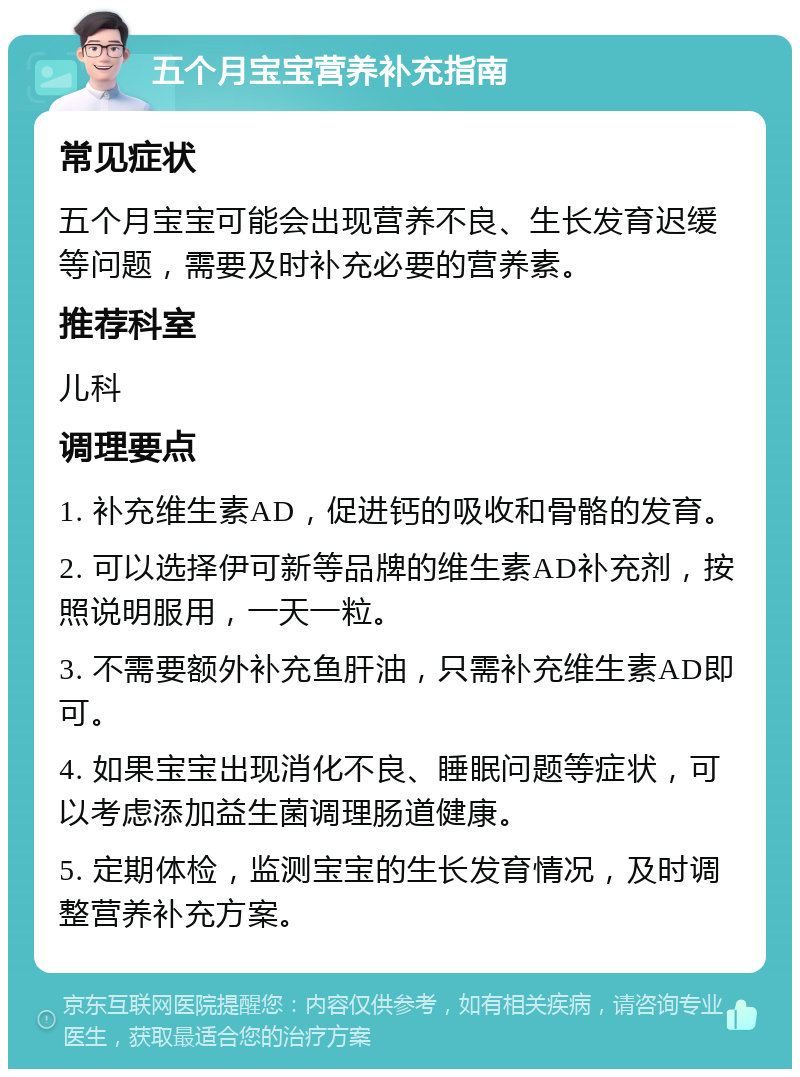 五个月宝宝营养补充指南 常见症状 五个月宝宝可能会出现营养不良、生长发育迟缓等问题，需要及时补充必要的营养素。 推荐科室 儿科 调理要点 1. 补充维生素AD，促进钙的吸收和骨骼的发育。 2. 可以选择伊可新等品牌的维生素AD补充剂，按照说明服用，一天一粒。 3. 不需要额外补充鱼肝油，只需补充维生素AD即可。 4. 如果宝宝出现消化不良、睡眠问题等症状，可以考虑添加益生菌调理肠道健康。 5. 定期体检，监测宝宝的生长发育情况，及时调整营养补充方案。