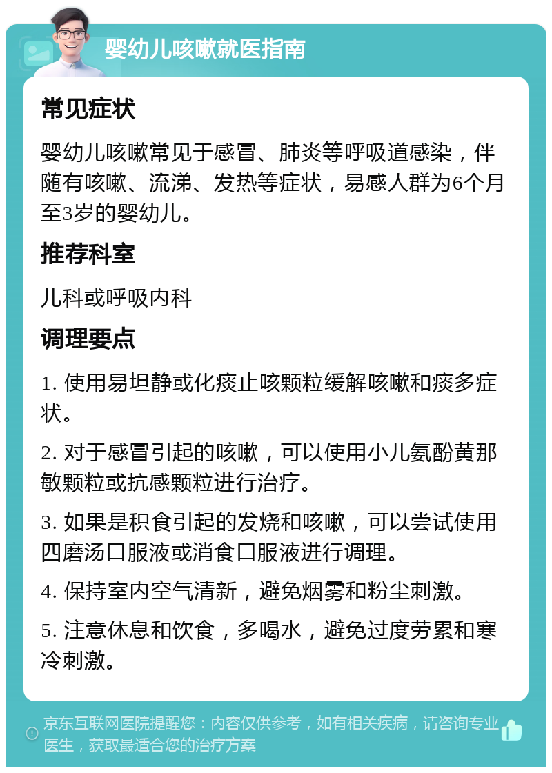 婴幼儿咳嗽就医指南 常见症状 婴幼儿咳嗽常见于感冒、肺炎等呼吸道感染，伴随有咳嗽、流涕、发热等症状，易感人群为6个月至3岁的婴幼儿。 推荐科室 儿科或呼吸内科 调理要点 1. 使用易坦静或化痰止咳颗粒缓解咳嗽和痰多症状。 2. 对于感冒引起的咳嗽，可以使用小儿氨酚黄那敏颗粒或抗感颗粒进行治疗。 3. 如果是积食引起的发烧和咳嗽，可以尝试使用四磨汤口服液或消食口服液进行调理。 4. 保持室内空气清新，避免烟雾和粉尘刺激。 5. 注意休息和饮食，多喝水，避免过度劳累和寒冷刺激。