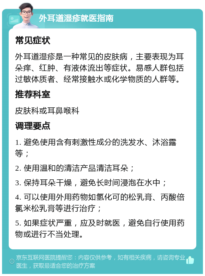 外耳道湿疹就医指南 常见症状 外耳道湿疹是一种常见的皮肤病，主要表现为耳朵痒、红肿、有液体流出等症状。易感人群包括过敏体质者、经常接触水或化学物质的人群等。 推荐科室 皮肤科或耳鼻喉科 调理要点 1. 避免使用含有刺激性成分的洗发水、沐浴露等； 2. 使用温和的清洁产品清洁耳朵； 3. 保持耳朵干燥，避免长时间浸泡在水中； 4. 可以使用外用药物如氢化可的松乳膏、丙酸倍氯米松乳膏等进行治疗； 5. 如果症状严重，应及时就医，避免自行使用药物或进行不当处理。