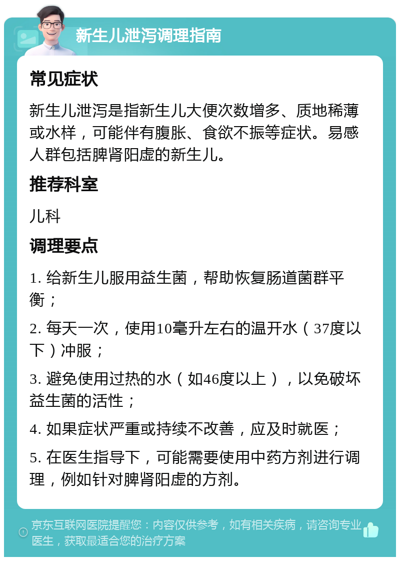 新生儿泄泻调理指南 常见症状 新生儿泄泻是指新生儿大便次数增多、质地稀薄或水样，可能伴有腹胀、食欲不振等症状。易感人群包括脾肾阳虚的新生儿。 推荐科室 儿科 调理要点 1. 给新生儿服用益生菌，帮助恢复肠道菌群平衡； 2. 每天一次，使用10毫升左右的温开水（37度以下）冲服； 3. 避免使用过热的水（如46度以上），以免破坏益生菌的活性； 4. 如果症状严重或持续不改善，应及时就医； 5. 在医生指导下，可能需要使用中药方剂进行调理，例如针对脾肾阳虚的方剂。