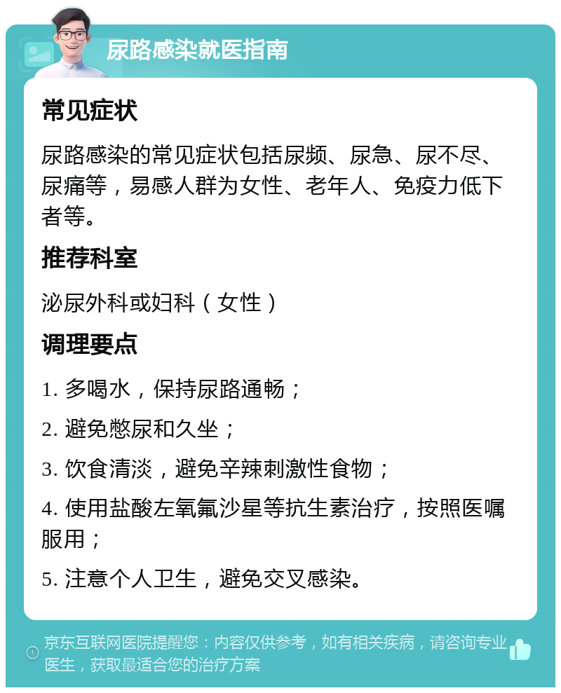 尿路感染就医指南 常见症状 尿路感染的常见症状包括尿频、尿急、尿不尽、尿痛等，易感人群为女性、老年人、免疫力低下者等。 推荐科室 泌尿外科或妇科（女性） 调理要点 1. 多喝水，保持尿路通畅； 2. 避免憋尿和久坐； 3. 饮食清淡，避免辛辣刺激性食物； 4. 使用盐酸左氧氟沙星等抗生素治疗，按照医嘱服用； 5. 注意个人卫生，避免交叉感染。