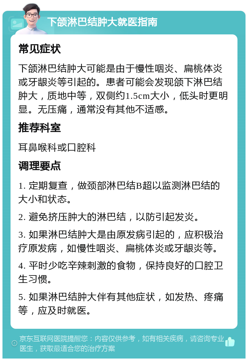 下颌淋巴结肿大就医指南 常见症状 下颌淋巴结肿大可能是由于慢性咽炎、扁桃体炎或牙龈炎等引起的。患者可能会发现颌下淋巴结肿大，质地中等，双侧约1.5cm大小，低头时更明显。无压痛，通常没有其他不适感。 推荐科室 耳鼻喉科或口腔科 调理要点 1. 定期复查，做颈部淋巴结B超以监测淋巴结的大小和状态。 2. 避免挤压肿大的淋巴结，以防引起发炎。 3. 如果淋巴结肿大是由原发病引起的，应积极治疗原发病，如慢性咽炎、扁桃体炎或牙龈炎等。 4. 平时少吃辛辣刺激的食物，保持良好的口腔卫生习惯。 5. 如果淋巴结肿大伴有其他症状，如发热、疼痛等，应及时就医。