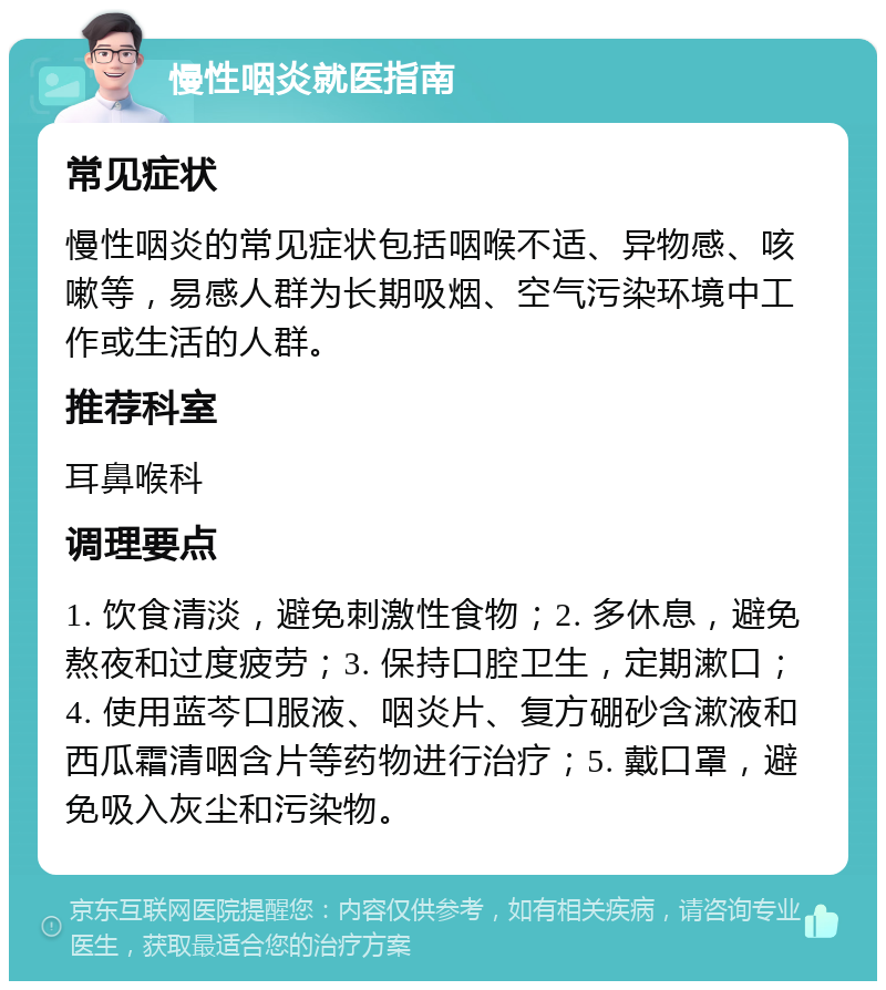 慢性咽炎就医指南 常见症状 慢性咽炎的常见症状包括咽喉不适、异物感、咳嗽等，易感人群为长期吸烟、空气污染环境中工作或生活的人群。 推荐科室 耳鼻喉科 调理要点 1. 饮食清淡，避免刺激性食物；2. 多休息，避免熬夜和过度疲劳；3. 保持口腔卫生，定期漱口；4. 使用蓝芩口服液、咽炎片、复方硼砂含漱液和西瓜霜清咽含片等药物进行治疗；5. 戴口罩，避免吸入灰尘和污染物。