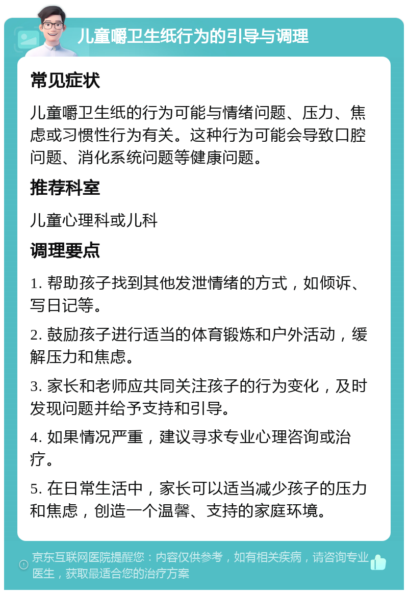 儿童嚼卫生纸行为的引导与调理 常见症状 儿童嚼卫生纸的行为可能与情绪问题、压力、焦虑或习惯性行为有关。这种行为可能会导致口腔问题、消化系统问题等健康问题。 推荐科室 儿童心理科或儿科 调理要点 1. 帮助孩子找到其他发泄情绪的方式，如倾诉、写日记等。 2. 鼓励孩子进行适当的体育锻炼和户外活动，缓解压力和焦虑。 3. 家长和老师应共同关注孩子的行为变化，及时发现问题并给予支持和引导。 4. 如果情况严重，建议寻求专业心理咨询或治疗。 5. 在日常生活中，家长可以适当减少孩子的压力和焦虑，创造一个温馨、支持的家庭环境。