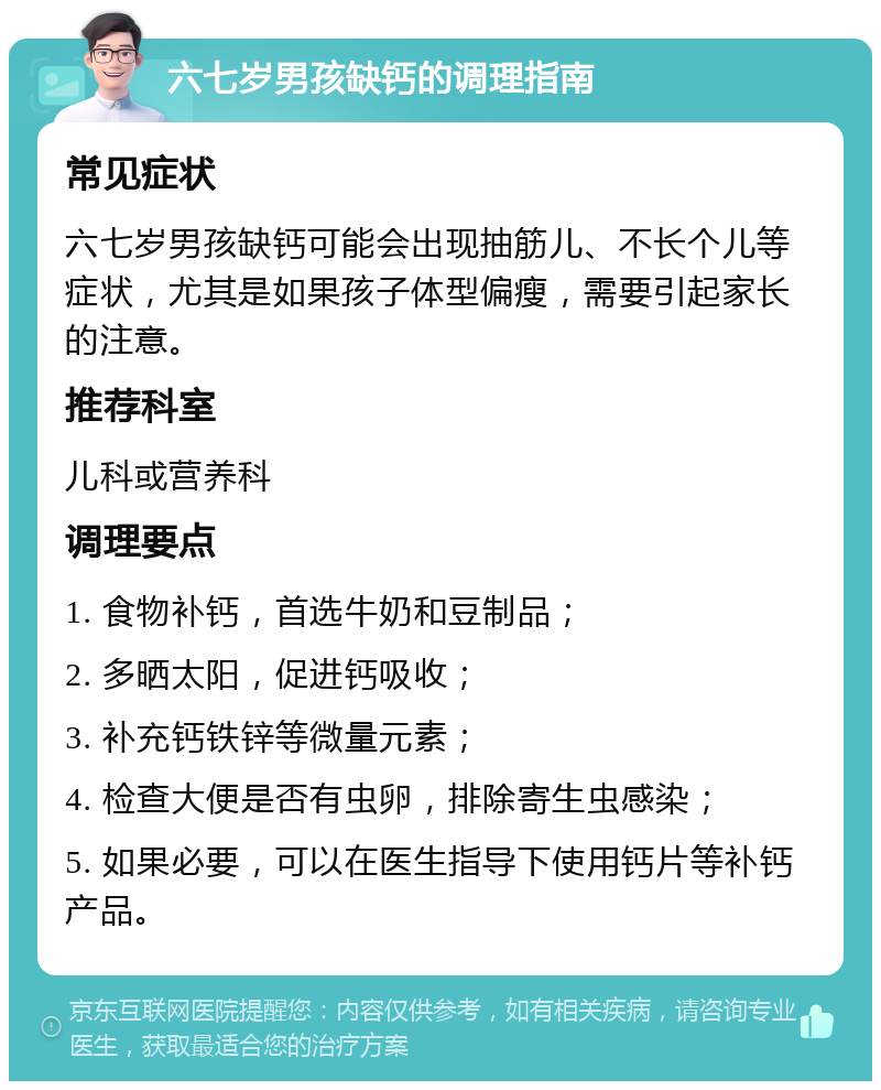 六七岁男孩缺钙的调理指南 常见症状 六七岁男孩缺钙可能会出现抽筋儿、不长个儿等症状，尤其是如果孩子体型偏瘦，需要引起家长的注意。 推荐科室 儿科或营养科 调理要点 1. 食物补钙，首选牛奶和豆制品； 2. 多晒太阳，促进钙吸收； 3. 补充钙铁锌等微量元素； 4. 检查大便是否有虫卵，排除寄生虫感染； 5. 如果必要，可以在医生指导下使用钙片等补钙产品。