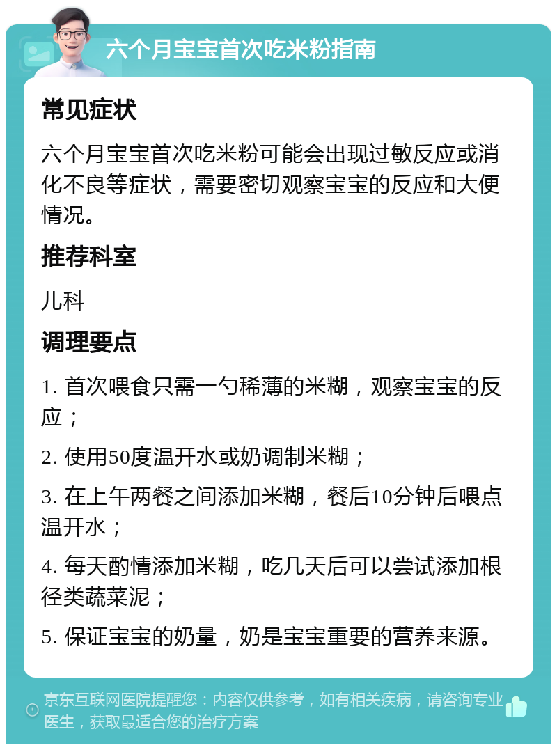 六个月宝宝首次吃米粉指南 常见症状 六个月宝宝首次吃米粉可能会出现过敏反应或消化不良等症状，需要密切观察宝宝的反应和大便情况。 推荐科室 儿科 调理要点 1. 首次喂食只需一勺稀薄的米糊，观察宝宝的反应； 2. 使用50度温开水或奶调制米糊； 3. 在上午两餐之间添加米糊，餐后10分钟后喂点温开水； 4. 每天酌情添加米糊，吃几天后可以尝试添加根径类蔬菜泥； 5. 保证宝宝的奶量，奶是宝宝重要的营养来源。