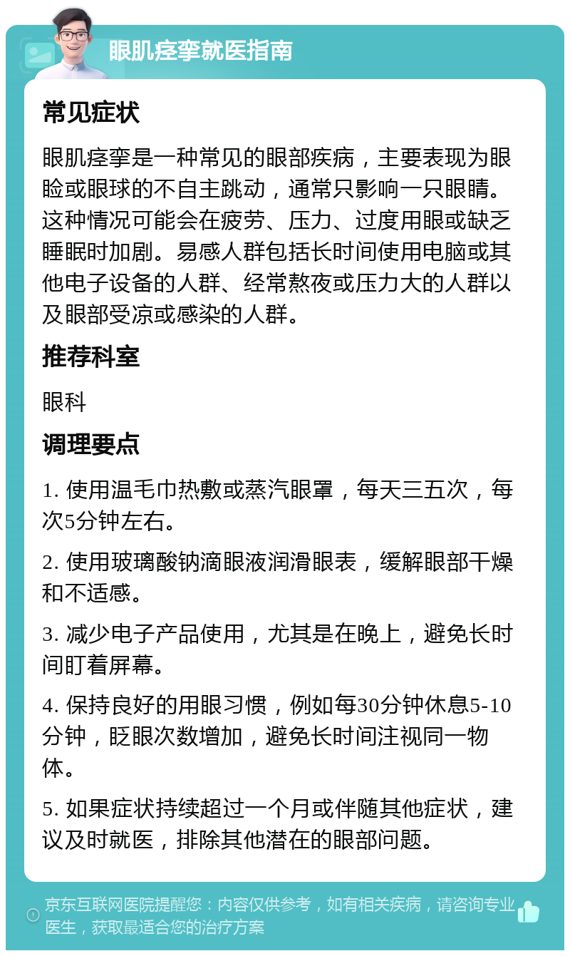 眼肌痉挛就医指南 常见症状 眼肌痉挛是一种常见的眼部疾病，主要表现为眼睑或眼球的不自主跳动，通常只影响一只眼睛。这种情况可能会在疲劳、压力、过度用眼或缺乏睡眠时加剧。易感人群包括长时间使用电脑或其他电子设备的人群、经常熬夜或压力大的人群以及眼部受凉或感染的人群。 推荐科室 眼科 调理要点 1. 使用温毛巾热敷或蒸汽眼罩，每天三五次，每次5分钟左右。 2. 使用玻璃酸钠滴眼液润滑眼表，缓解眼部干燥和不适感。 3. 减少电子产品使用，尤其是在晚上，避免长时间盯着屏幕。 4. 保持良好的用眼习惯，例如每30分钟休息5-10分钟，眨眼次数增加，避免长时间注视同一物体。 5. 如果症状持续超过一个月或伴随其他症状，建议及时就医，排除其他潜在的眼部问题。