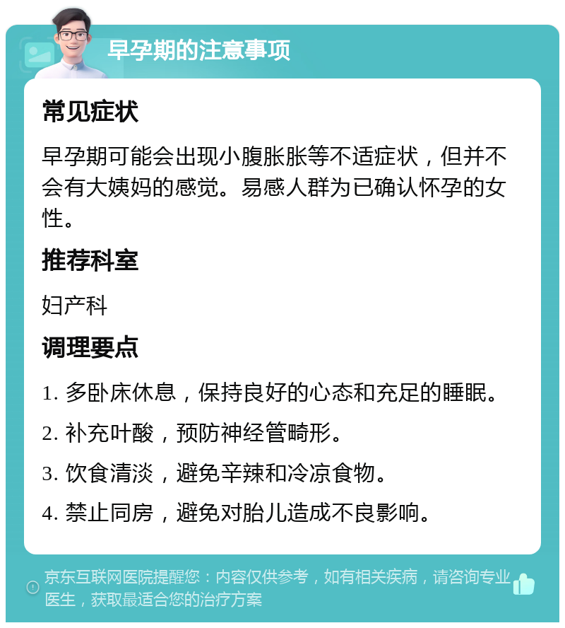 早孕期的注意事项 常见症状 早孕期可能会出现小腹胀胀等不适症状，但并不会有大姨妈的感觉。易感人群为已确认怀孕的女性。 推荐科室 妇产科 调理要点 1. 多卧床休息，保持良好的心态和充足的睡眠。 2. 补充叶酸，预防神经管畸形。 3. 饮食清淡，避免辛辣和冷凉食物。 4. 禁止同房，避免对胎儿造成不良影响。