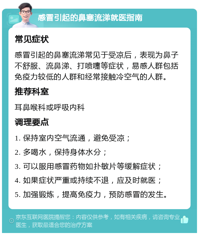 感冒引起的鼻塞流涕就医指南 常见症状 感冒引起的鼻塞流涕常见于受凉后，表现为鼻子不舒服、流鼻涕、打喷嚏等症状，易感人群包括免疫力较低的人群和经常接触冷空气的人群。 推荐科室 耳鼻喉科或呼吸内科 调理要点 1. 保持室内空气流通，避免受凉； 2. 多喝水，保持身体水分； 3. 可以服用感冒药物如扑敏片等缓解症状； 4. 如果症状严重或持续不退，应及时就医； 5. 加强锻炼，提高免疫力，预防感冒的发生。