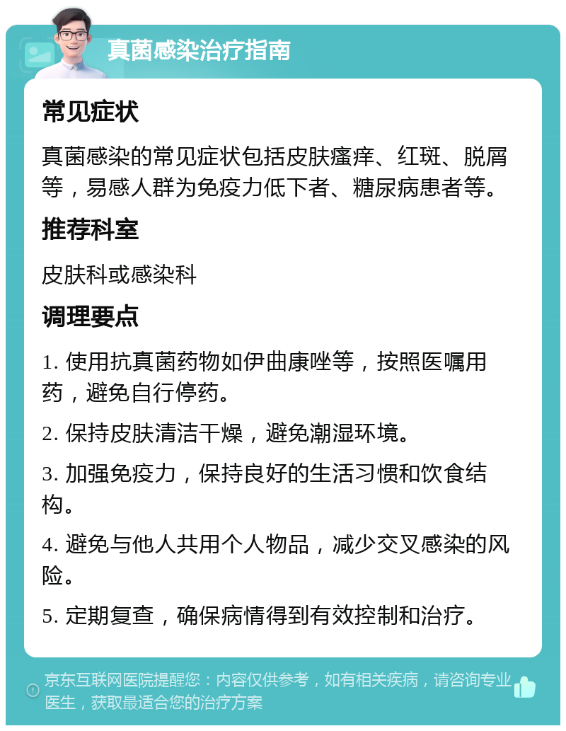 真菌感染治疗指南 常见症状 真菌感染的常见症状包括皮肤瘙痒、红斑、脱屑等，易感人群为免疫力低下者、糖尿病患者等。 推荐科室 皮肤科或感染科 调理要点 1. 使用抗真菌药物如伊曲康唑等，按照医嘱用药，避免自行停药。 2. 保持皮肤清洁干燥，避免潮湿环境。 3. 加强免疫力，保持良好的生活习惯和饮食结构。 4. 避免与他人共用个人物品，减少交叉感染的风险。 5. 定期复查，确保病情得到有效控制和治疗。