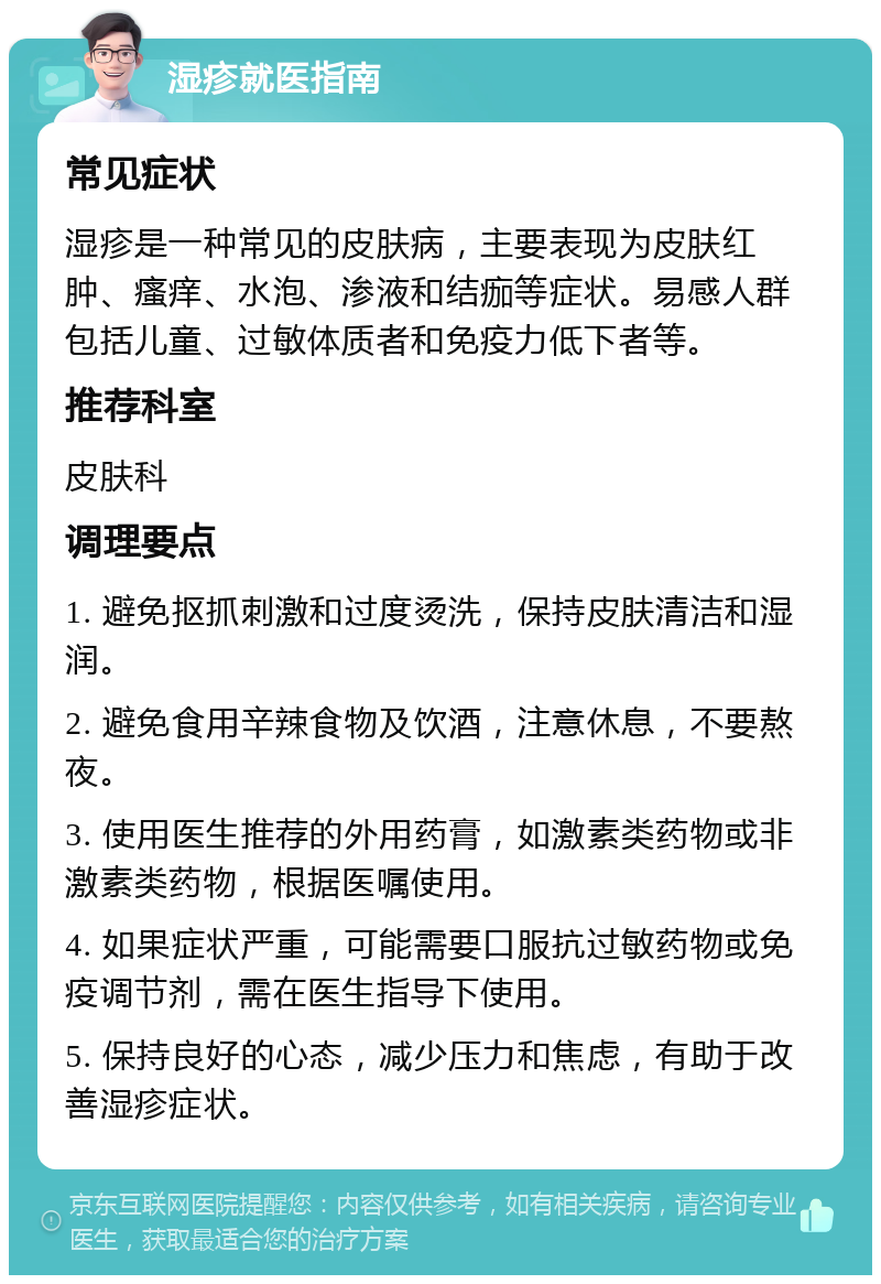 湿疹就医指南 常见症状 湿疹是一种常见的皮肤病，主要表现为皮肤红肿、瘙痒、水泡、渗液和结痂等症状。易感人群包括儿童、过敏体质者和免疫力低下者等。 推荐科室 皮肤科 调理要点 1. 避免抠抓刺激和过度烫洗，保持皮肤清洁和湿润。 2. 避免食用辛辣食物及饮酒，注意休息，不要熬夜。 3. 使用医生推荐的外用药膏，如激素类药物或非激素类药物，根据医嘱使用。 4. 如果症状严重，可能需要口服抗过敏药物或免疫调节剂，需在医生指导下使用。 5. 保持良好的心态，减少压力和焦虑，有助于改善湿疹症状。