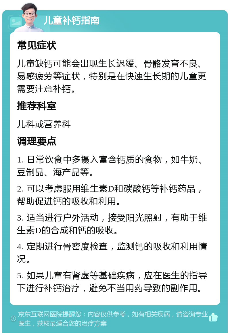 儿童补钙指南 常见症状 儿童缺钙可能会出现生长迟缓、骨骼发育不良、易感疲劳等症状，特别是在快速生长期的儿童更需要注意补钙。 推荐科室 儿科或营养科 调理要点 1. 日常饮食中多摄入富含钙质的食物，如牛奶、豆制品、海产品等。 2. 可以考虑服用维生素D和碳酸钙等补钙药品，帮助促进钙的吸收和利用。 3. 适当进行户外活动，接受阳光照射，有助于维生素D的合成和钙的吸收。 4. 定期进行骨密度检查，监测钙的吸收和利用情况。 5. 如果儿童有肾虚等基础疾病，应在医生的指导下进行补钙治疗，避免不当用药导致的副作用。