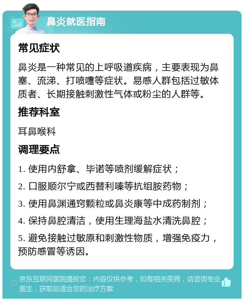 鼻炎就医指南 常见症状 鼻炎是一种常见的上呼吸道疾病，主要表现为鼻塞、流涕、打喷嚏等症状。易感人群包括过敏体质者、长期接触刺激性气体或粉尘的人群等。 推荐科室 耳鼻喉科 调理要点 1. 使用内舒拿、毕诺等喷剂缓解症状； 2. 口服顺尔宁或西替利嗪等抗组胺药物； 3. 使用鼻渊通窍颗粒或鼻炎康等中成药制剂； 4. 保持鼻腔清洁，使用生理海盐水清洗鼻腔； 5. 避免接触过敏原和刺激性物质，增强免疫力，预防感冒等诱因。