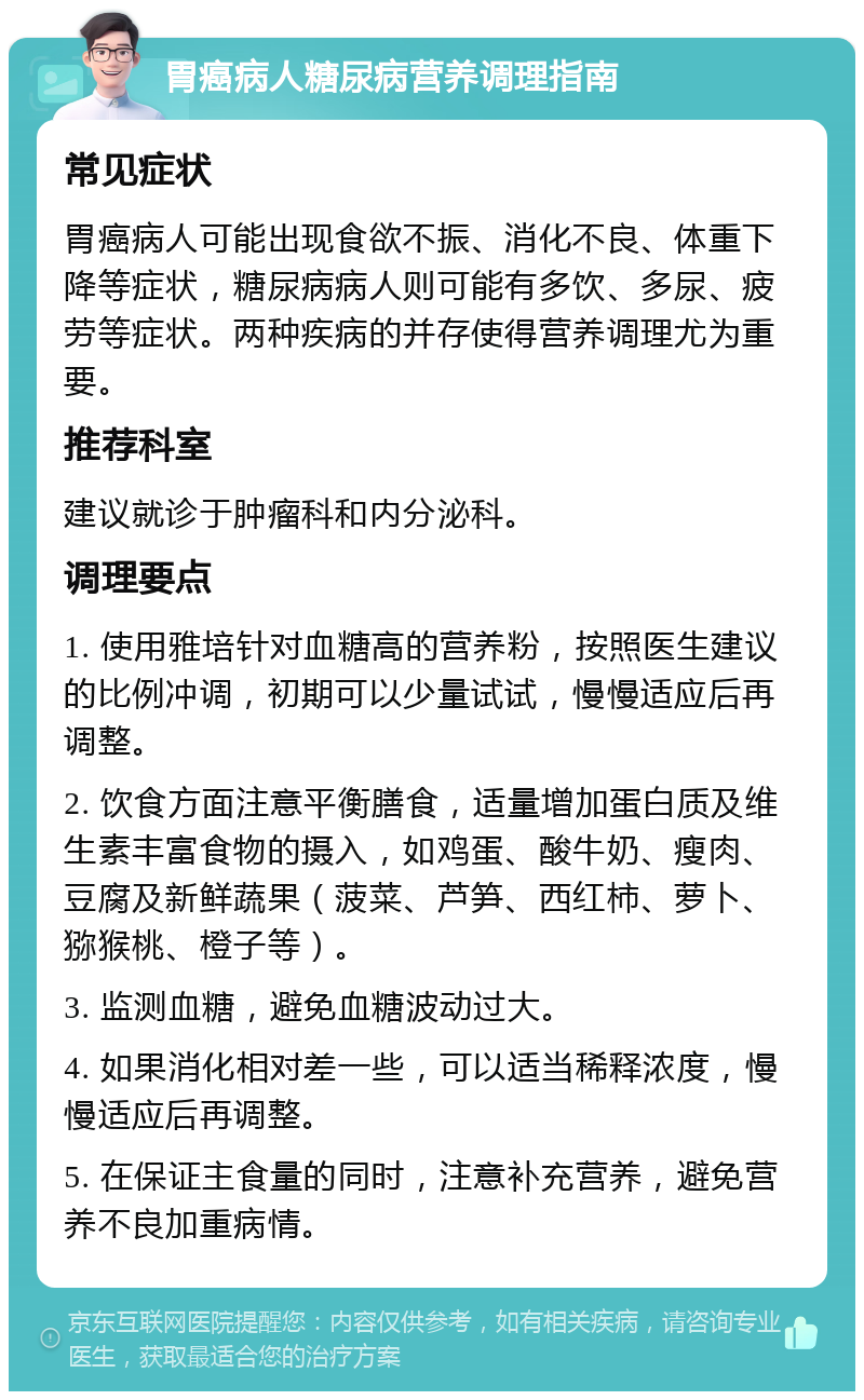 胃癌病人糖尿病营养调理指南 常见症状 胃癌病人可能出现食欲不振、消化不良、体重下降等症状，糖尿病病人则可能有多饮、多尿、疲劳等症状。两种疾病的并存使得营养调理尤为重要。 推荐科室 建议就诊于肿瘤科和内分泌科。 调理要点 1. 使用雅培针对血糖高的营养粉，按照医生建议的比例冲调，初期可以少量试试，慢慢适应后再调整。 2. 饮食方面注意平衡膳食，适量增加蛋白质及维生素丰富食物的摄入，如鸡蛋、酸牛奶、瘦肉、豆腐及新鲜蔬果（菠菜、芦笋、西红柿、萝卜、猕猴桃、橙子等）。 3. 监测血糖，避免血糖波动过大。 4. 如果消化相对差一些，可以适当稀释浓度，慢慢适应后再调整。 5. 在保证主食量的同时，注意补充营养，避免营养不良加重病情。