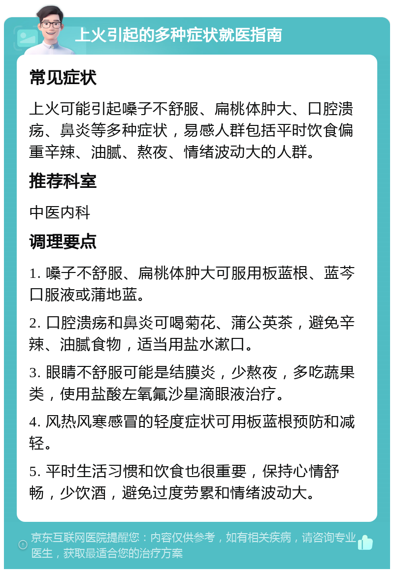 上火引起的多种症状就医指南 常见症状 上火可能引起嗓子不舒服、扁桃体肿大、口腔溃疡、鼻炎等多种症状，易感人群包括平时饮食偏重辛辣、油腻、熬夜、情绪波动大的人群。 推荐科室 中医内科 调理要点 1. 嗓子不舒服、扁桃体肿大可服用板蓝根、蓝芩口服液或蒲地蓝。 2. 口腔溃疡和鼻炎可喝菊花、蒲公英茶，避免辛辣、油腻食物，适当用盐水漱口。 3. 眼睛不舒服可能是结膜炎，少熬夜，多吃蔬果类，使用盐酸左氧氟沙星滴眼液治疗。 4. 风热风寒感冒的轻度症状可用板蓝根预防和减轻。 5. 平时生活习惯和饮食也很重要，保持心情舒畅，少饮酒，避免过度劳累和情绪波动大。