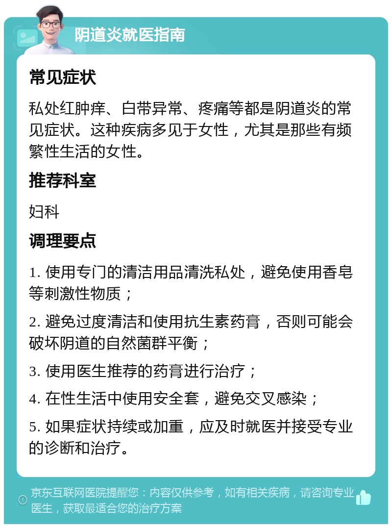 阴道炎就医指南 常见症状 私处红肿痒、白带异常、疼痛等都是阴道炎的常见症状。这种疾病多见于女性，尤其是那些有频繁性生活的女性。 推荐科室 妇科 调理要点 1. 使用专门的清洁用品清洗私处，避免使用香皂等刺激性物质； 2. 避免过度清洁和使用抗生素药膏，否则可能会破坏阴道的自然菌群平衡； 3. 使用医生推荐的药膏进行治疗； 4. 在性生活中使用安全套，避免交叉感染； 5. 如果症状持续或加重，应及时就医并接受专业的诊断和治疗。