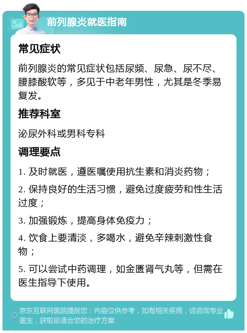 前列腺炎就医指南 常见症状 前列腺炎的常见症状包括尿频、尿急、尿不尽、腰膝酸软等，多见于中老年男性，尤其是冬季易复发。 推荐科室 泌尿外科或男科专科 调理要点 1. 及时就医，遵医嘱使用抗生素和消炎药物； 2. 保持良好的生活习惯，避免过度疲劳和性生活过度； 3. 加强锻炼，提高身体免疫力； 4. 饮食上要清淡，多喝水，避免辛辣刺激性食物； 5. 可以尝试中药调理，如金匮肾气丸等，但需在医生指导下使用。