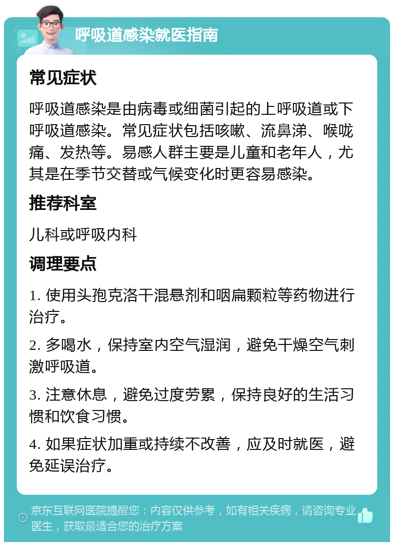 呼吸道感染就医指南 常见症状 呼吸道感染是由病毒或细菌引起的上呼吸道或下呼吸道感染。常见症状包括咳嗽、流鼻涕、喉咙痛、发热等。易感人群主要是儿童和老年人，尤其是在季节交替或气候变化时更容易感染。 推荐科室 儿科或呼吸内科 调理要点 1. 使用头孢克洛干混悬剂和咽扁颗粒等药物进行治疗。 2. 多喝水，保持室内空气湿润，避免干燥空气刺激呼吸道。 3. 注意休息，避免过度劳累，保持良好的生活习惯和饮食习惯。 4. 如果症状加重或持续不改善，应及时就医，避免延误治疗。