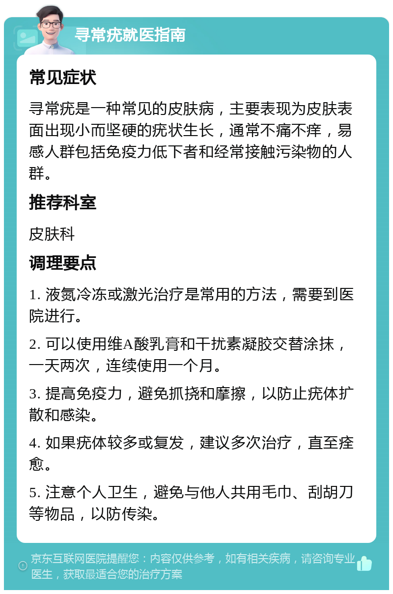 寻常疣就医指南 常见症状 寻常疣是一种常见的皮肤病，主要表现为皮肤表面出现小而坚硬的疣状生长，通常不痛不痒，易感人群包括免疫力低下者和经常接触污染物的人群。 推荐科室 皮肤科 调理要点 1. 液氮冷冻或激光治疗是常用的方法，需要到医院进行。 2. 可以使用维A酸乳膏和干扰素凝胶交替涂抹，一天两次，连续使用一个月。 3. 提高免疫力，避免抓挠和摩擦，以防止疣体扩散和感染。 4. 如果疣体较多或复发，建议多次治疗，直至痊愈。 5. 注意个人卫生，避免与他人共用毛巾、刮胡刀等物品，以防传染。