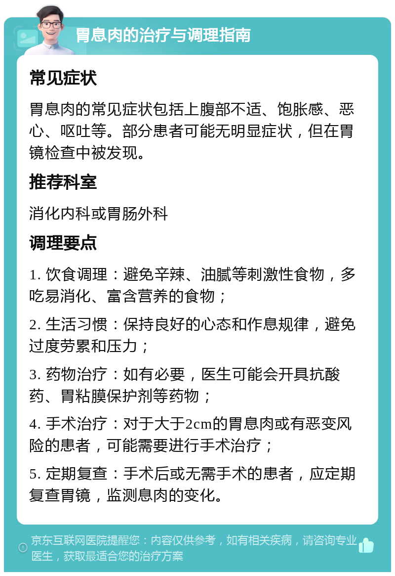 胃息肉的治疗与调理指南 常见症状 胃息肉的常见症状包括上腹部不适、饱胀感、恶心、呕吐等。部分患者可能无明显症状，但在胃镜检查中被发现。 推荐科室 消化内科或胃肠外科 调理要点 1. 饮食调理：避免辛辣、油腻等刺激性食物，多吃易消化、富含营养的食物； 2. 生活习惯：保持良好的心态和作息规律，避免过度劳累和压力； 3. 药物治疗：如有必要，医生可能会开具抗酸药、胃粘膜保护剂等药物； 4. 手术治疗：对于大于2cm的胃息肉或有恶变风险的患者，可能需要进行手术治疗； 5. 定期复查：手术后或无需手术的患者，应定期复查胃镜，监测息肉的变化。