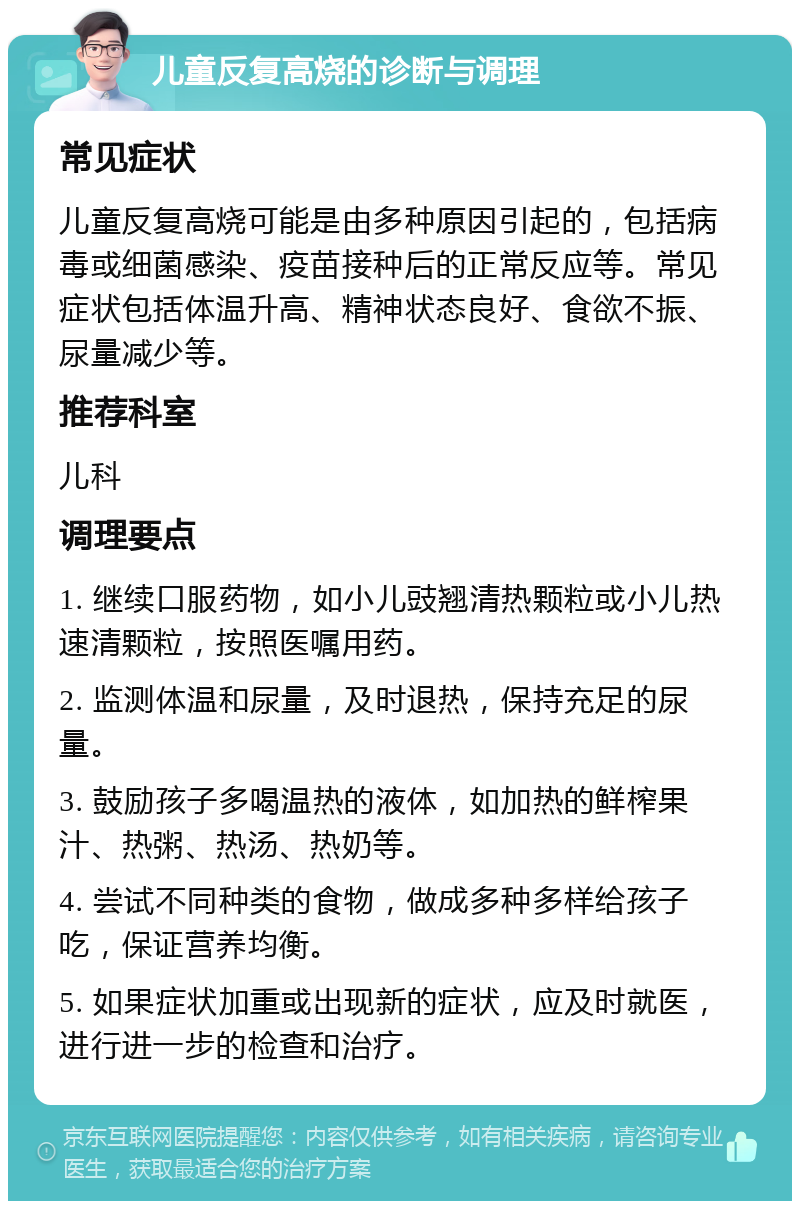 儿童反复高烧的诊断与调理 常见症状 儿童反复高烧可能是由多种原因引起的，包括病毒或细菌感染、疫苗接种后的正常反应等。常见症状包括体温升高、精神状态良好、食欲不振、尿量减少等。 推荐科室 儿科 调理要点 1. 继续口服药物，如小儿豉翘清热颗粒或小儿热速清颗粒，按照医嘱用药。 2. 监测体温和尿量，及时退热，保持充足的尿量。 3. 鼓励孩子多喝温热的液体，如加热的鲜榨果汁、热粥、热汤、热奶等。 4. 尝试不同种类的食物，做成多种多样给孩子吃，保证营养均衡。 5. 如果症状加重或出现新的症状，应及时就医，进行进一步的检查和治疗。