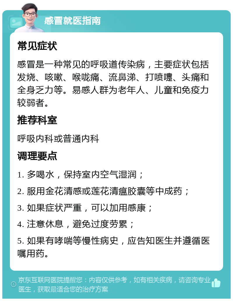 感冒就医指南 常见症状 感冒是一种常见的呼吸道传染病，主要症状包括发烧、咳嗽、喉咙痛、流鼻涕、打喷嚏、头痛和全身乏力等。易感人群为老年人、儿童和免疫力较弱者。 推荐科室 呼吸内科或普通内科 调理要点 1. 多喝水，保持室内空气湿润； 2. 服用金花清感或莲花清瘟胶囊等中成药； 3. 如果症状严重，可以加用感康； 4. 注意休息，避免过度劳累； 5. 如果有哮喘等慢性病史，应告知医生并遵循医嘱用药。