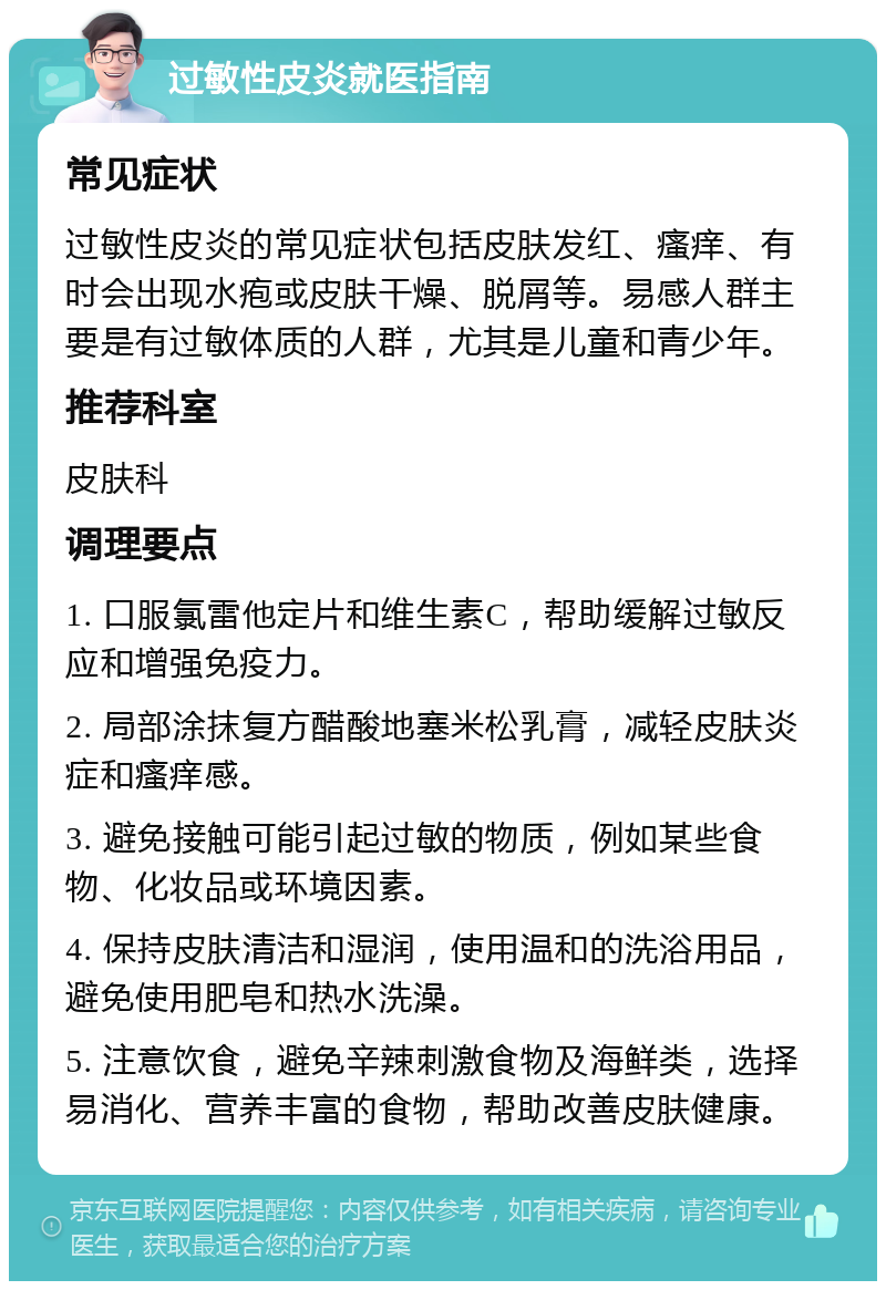 过敏性皮炎就医指南 常见症状 过敏性皮炎的常见症状包括皮肤发红、瘙痒、有时会出现水疱或皮肤干燥、脱屑等。易感人群主要是有过敏体质的人群，尤其是儿童和青少年。 推荐科室 皮肤科 调理要点 1. 口服氯雷他定片和维生素C，帮助缓解过敏反应和增强免疫力。 2. 局部涂抹复方醋酸地塞米松乳膏，减轻皮肤炎症和瘙痒感。 3. 避免接触可能引起过敏的物质，例如某些食物、化妆品或环境因素。 4. 保持皮肤清洁和湿润，使用温和的洗浴用品，避免使用肥皂和热水洗澡。 5. 注意饮食，避免辛辣刺激食物及海鲜类，选择易消化、营养丰富的食物，帮助改善皮肤健康。