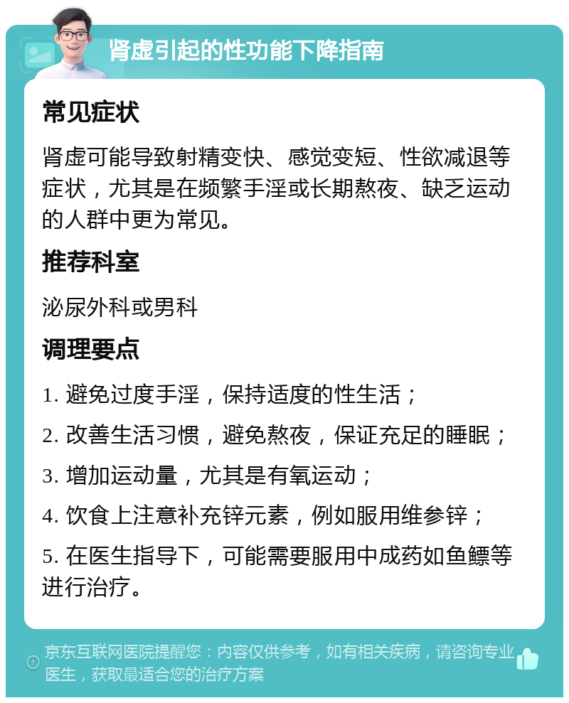 肾虚引起的性功能下降指南 常见症状 肾虚可能导致射精变快、感觉变短、性欲减退等症状，尤其是在频繁手淫或长期熬夜、缺乏运动的人群中更为常见。 推荐科室 泌尿外科或男科 调理要点 1. 避免过度手淫，保持适度的性生活； 2. 改善生活习惯，避免熬夜，保证充足的睡眠； 3. 增加运动量，尤其是有氧运动； 4. 饮食上注意补充锌元素，例如服用维参锌； 5. 在医生指导下，可能需要服用中成药如鱼鳔等进行治疗。