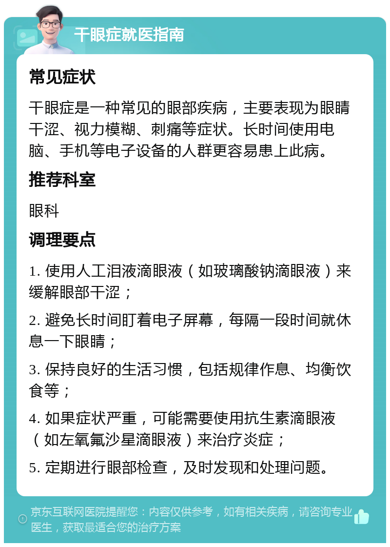 干眼症就医指南 常见症状 干眼症是一种常见的眼部疾病，主要表现为眼睛干涩、视力模糊、刺痛等症状。长时间使用电脑、手机等电子设备的人群更容易患上此病。 推荐科室 眼科 调理要点 1. 使用人工泪液滴眼液（如玻璃酸钠滴眼液）来缓解眼部干涩； 2. 避免长时间盯着电子屏幕，每隔一段时间就休息一下眼睛； 3. 保持良好的生活习惯，包括规律作息、均衡饮食等； 4. 如果症状严重，可能需要使用抗生素滴眼液（如左氧氟沙星滴眼液）来治疗炎症； 5. 定期进行眼部检查，及时发现和处理问题。