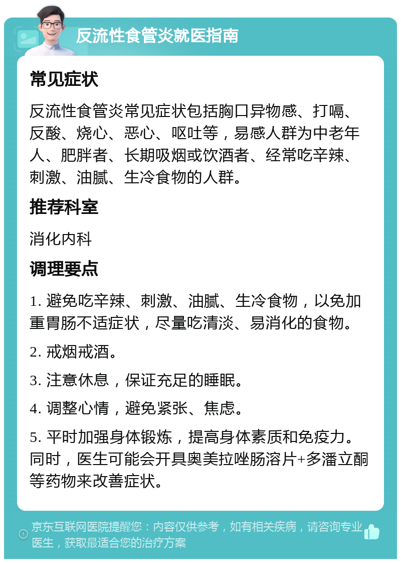 反流性食管炎就医指南 常见症状 反流性食管炎常见症状包括胸口异物感、打嗝、反酸、烧心、恶心、呕吐等，易感人群为中老年人、肥胖者、长期吸烟或饮酒者、经常吃辛辣、刺激、油腻、生冷食物的人群。 推荐科室 消化内科 调理要点 1. 避免吃辛辣、刺激、油腻、生冷食物，以免加重胃肠不适症状，尽量吃清淡、易消化的食物。 2. 戒烟戒酒。 3. 注意休息，保证充足的睡眠。 4. 调整心情，避免紧张、焦虑。 5. 平时加强身体锻炼，提高身体素质和免疫力。同时，医生可能会开具奥美拉唑肠溶片+多潘立酮等药物来改善症状。